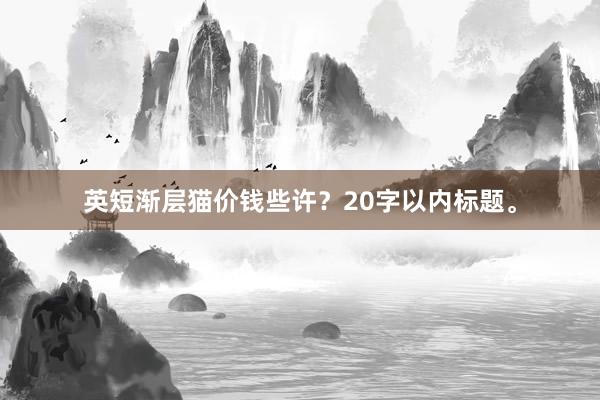 英短渐层猫价钱些许?20字以内标题。